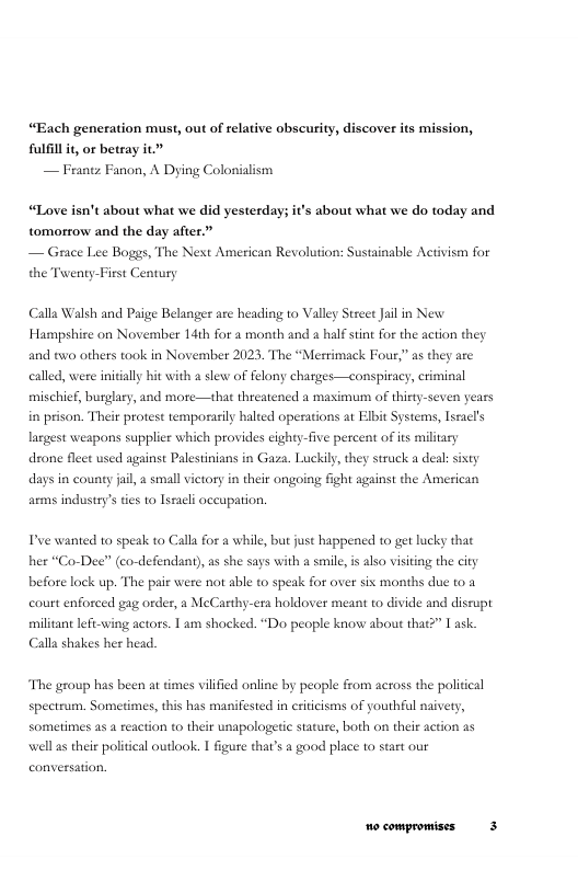 “Each generation must, out of relative obscurity, discover its mission, flfillit, or betray it — Frantz Fanon, A Dying Colonialism  “Love isn’t about what we did yesterday; it’s about what we do today and tomorrow and the day after.”  — Grace Lee Boggs, The Net American Revolution: Sustainable Activism for the Twenty-First Century  Calla Walsh and Paige Belanger are heading to Valey Street Jail in New Hampshire on November 1dth for a month and a half stint for the action they and two others took in November 2023, The “Merrimack Four,” as they are called, were initially hit with a slew of felony charges—conspiracy, criminal mischie, burglary, and more—that threatened a masimunm of thisty-seven years in prison. Their protest temporasily halted operations at Elbit Systems, Iscacl’s lagest weapons supplier which provides cighty-five percent of is military drone fleet used against Palestinians in Gaza. Luckily, they struck a dea: sisty days in county jil, a small vietory in their ongoing fight against the American  ams industry’s ies to lsacl oceupation.  Dve wanted to speak to Calla for a while, but just happened to get lucky that her “Co-Dee” (co-defendant), as she says with a smile is also visiting the city before lock up. The pair were not able to speak for over sis months due to a court enforced gag order, a McCarthy-esa holdover meant to divide and disrupt militant lefi-wing actors. 1 am shocked. “Do people know about that?” 1 ask. Calla shakes her head.  The group has been at imes vilified online by people from across the political spectrum, Sometimes, this has manifested in eritcisms of youthful naivety, Sometimes a5 a reaction to their unapologetic stature, both on their action as well as their political outlook. I figure that’s a good place to start our 